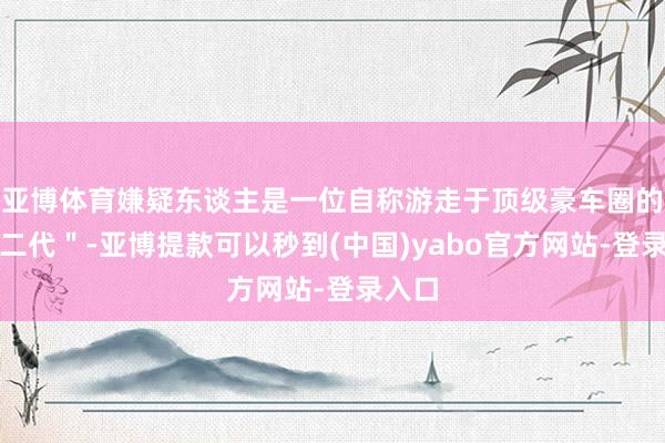 亚博体育嫌疑东谈主是一位自称游走于顶级豪车圈的＂富二代＂-亚博提款可以秒到(中国)yabo官方网站-登录入口