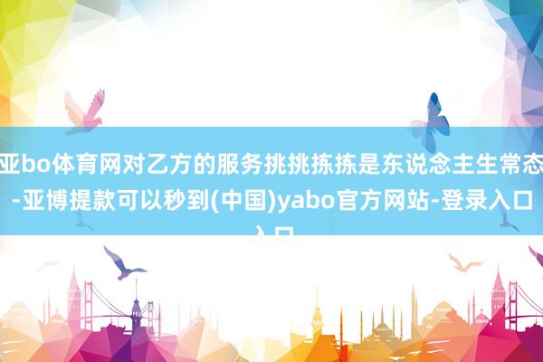 亚bo体育网对乙方的服务挑挑拣拣是东说念主生常态-亚博提款可以秒到(中国)yabo官方网站-登录入口