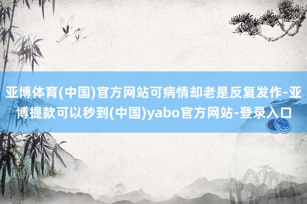 亚博体育(中国)官方网站可病情却老是反复发作-亚博提款可以秒到(中国)yabo官方网站-登录入口
