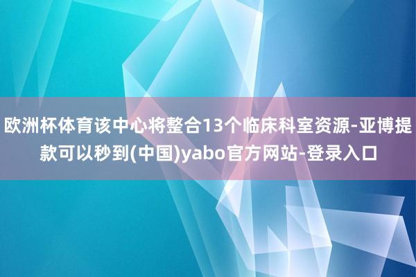欧洲杯体育该中心将整合13个临床科室资源-亚博提款可以秒到(中国)yabo官方网站-登录入口