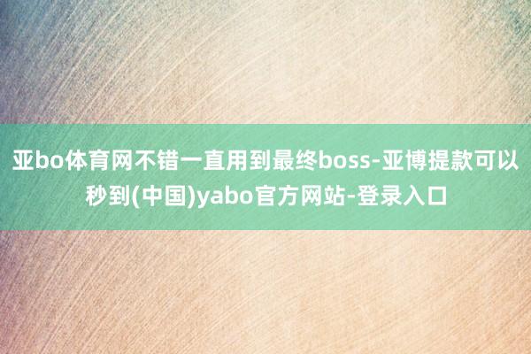 亚bo体育网不错一直用到最终boss-亚博提款可以秒到(中国)yabo官方网站-登录入口