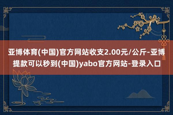 亚博体育(中国)官方网站收支2.00元/公斤-亚博提款可以秒到(中国)yabo官方网站-登录入口