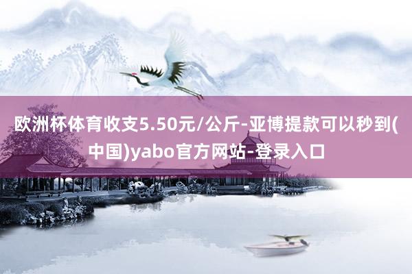 欧洲杯体育收支5.50元/公斤-亚博提款可以秒到(中国)yabo官方网站-登录入口