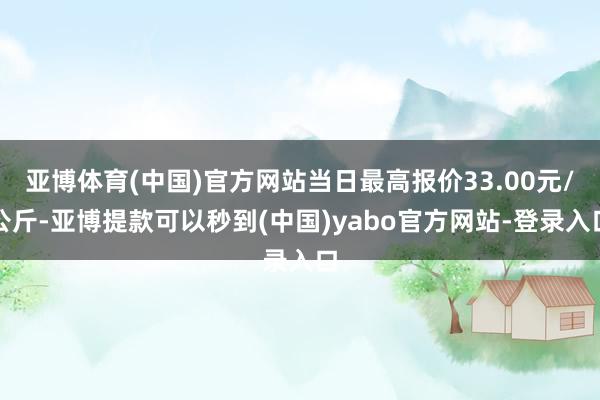 亚博体育(中国)官方网站当日最高报价33.00元/公斤-亚博提款可以秒到(中国)yabo官方网站-登录入口