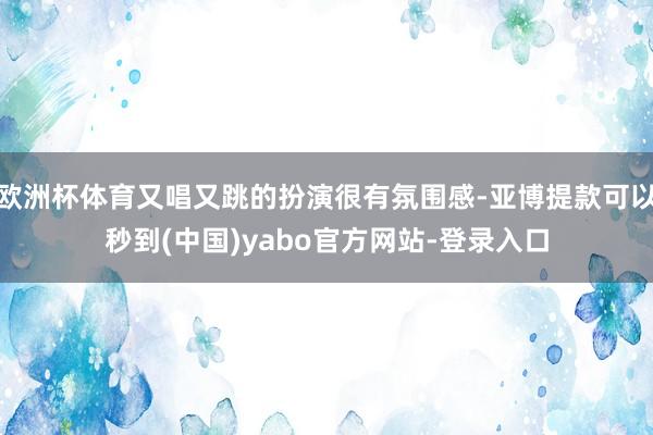 欧洲杯体育又唱又跳的扮演很有氛围感-亚博提款可以秒到(中国)yabo官方网站-登录入口