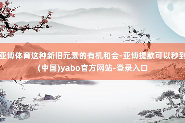 亚博体育这种新旧元素的有机和会-亚博提款可以秒到(中国)yabo官方网站-登录入口