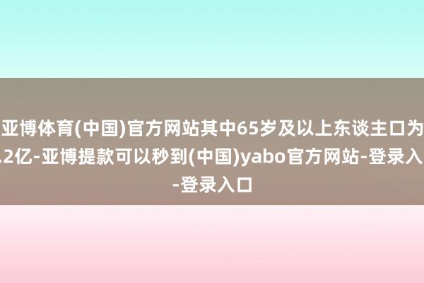 亚博体育(中国)官方网站其中65岁及以上东谈主口为2.2亿-亚博提款可以秒到(中国)yabo官方网站-登录入口