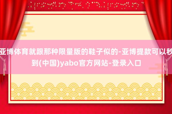 亚博体育就跟那种限量版的鞋子似的-亚博提款可以秒到(中国)yabo官方网站-登录入口