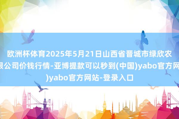 欧洲杯体育2025年5月21日山西省晋城市绿欣农居品商业有限公司价钱行情-亚博提款可以秒到(中国)yabo官方网站-登录入口