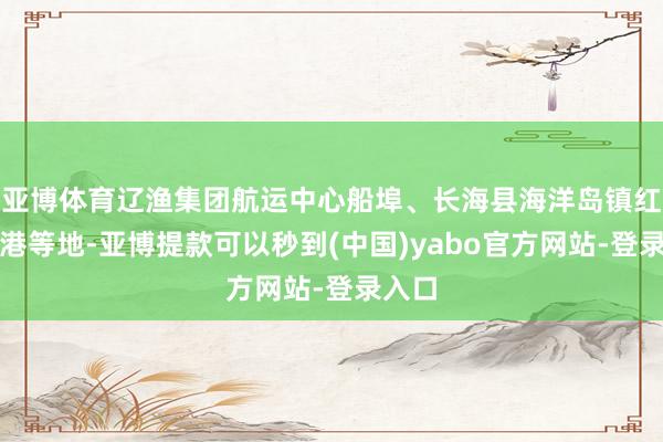 亚博体育辽渔集团航运中心船埠、长海县海洋岛镇红石渔港等地-亚博提款可以秒到(中国)yabo官方网站-登录入口