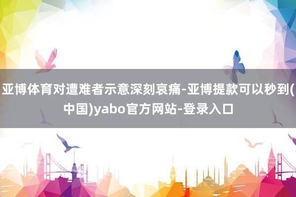 亚博体育对遭难者示意深刻哀痛-亚博提款可以秒到(中国)yabo官方网站-登录入口