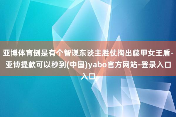 亚博体育倒是有个智谋东谈主胜仗掏出藤甲女王盾-亚博提款可以秒到(中国)yabo官方网站-登录入口