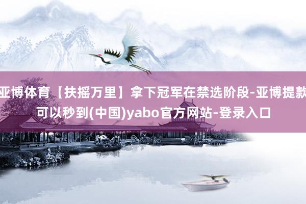 亚博体育【扶摇万里】拿下冠军在禁选阶段-亚博提款可以秒到(中国)yabo官方网站-登录入口