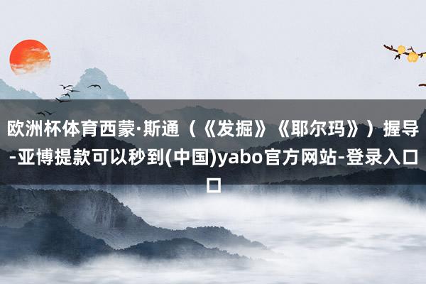 欧洲杯体育　　西蒙·斯通（《发掘》《耶尔玛》）握导-亚博提款可以秒到(中国)yabo官方网站-登录入口