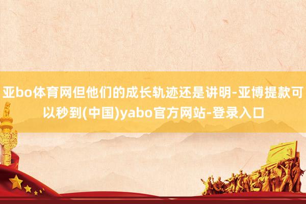 亚bo体育网但他们的成长轨迹还是讲明-亚博提款可以秒到(中国)yabo官方网站-登录入口