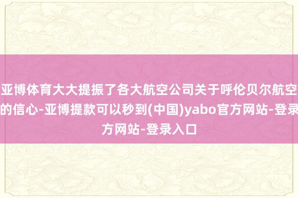 亚博体育大大提振了各大航空公司关于呼伦贝尔航空商场的信心-亚博提款可以秒到(中国)yabo官方网站-登录入口
