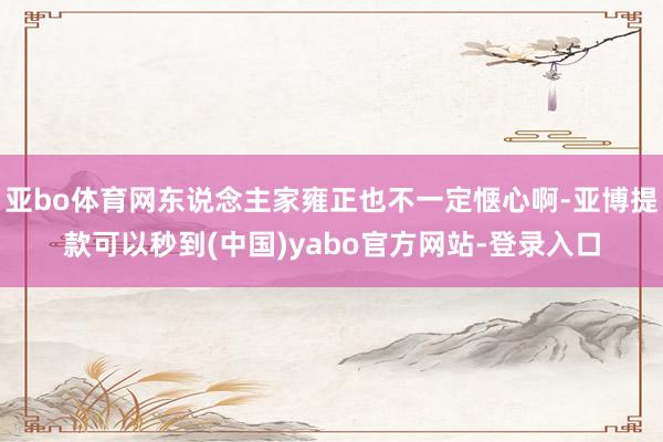 亚bo体育网东说念主家雍正也不一定惬心啊-亚博提款可以秒到(中国)yabo官方网站-登录入口