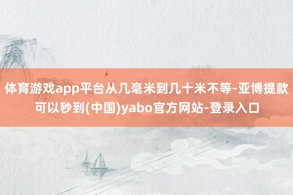 体育游戏app平台从几毫米到几十米不等-亚博提款可以秒到(中国)yabo官方网站-登录入口