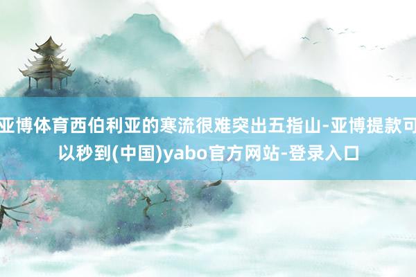 亚博体育西伯利亚的寒流很难突出五指山-亚博提款可以秒到(中国)yabo官方网站-登录入口