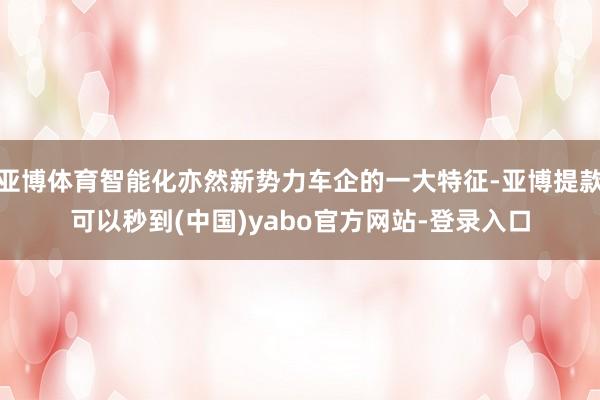 亚博体育智能化亦然新势力车企的一大特征-亚博提款可以秒到(中国)yabo官方网站-登录入口