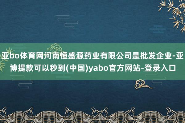 亚bo体育网河南恒盛源药业有限公司是批发企业-亚博提款可以秒到(中国)yabo官方网站-登录入口