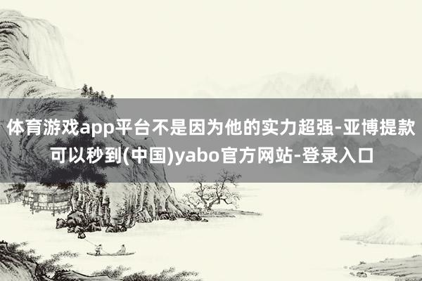 体育游戏app平台不是因为他的实力超强-亚博提款可以秒到(中国)yabo官方网站-登录入口