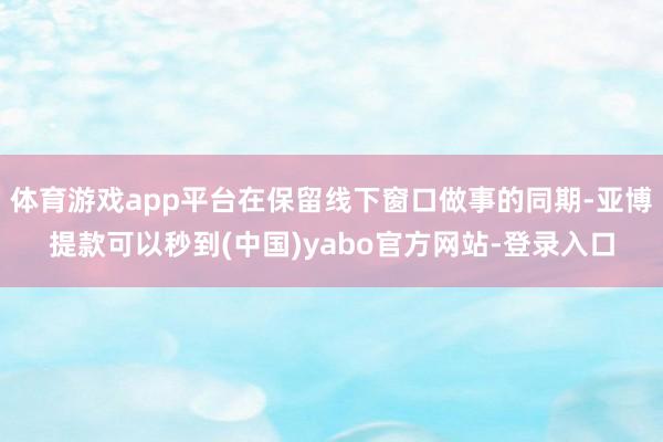 体育游戏app平台在保留线下窗口做事的同期-亚博提款可以秒到(中国)yabo官方网站-登录入口
