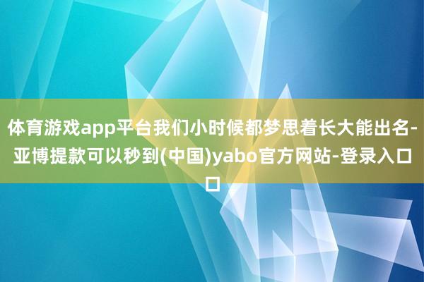 体育游戏app平台我们小时候都梦思着长大能出名-亚博提款可以秒到(中国)yabo官方网站-登录入口