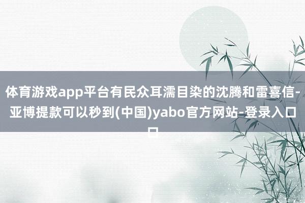 体育游戏app平台有民众耳濡目染的沈腾和雷喜信-亚博提款可以秒到(中国)yabo官方网站-登录入口