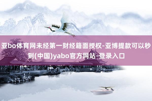 亚bo体育网未经第一财经籍面授权-亚博提款可以秒到(中国)yabo官方网站-登录入口