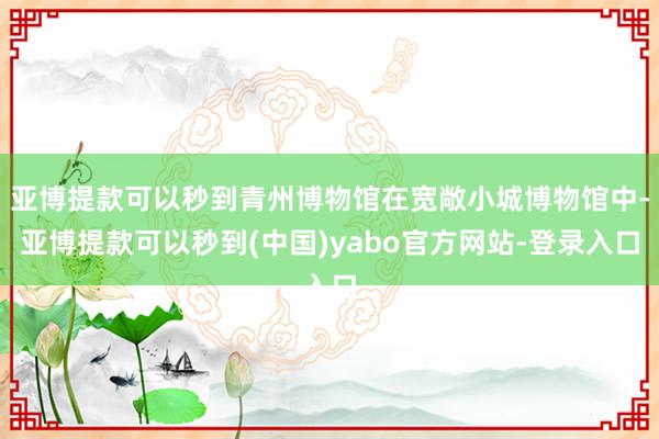 亚博提款可以秒到青州博物馆在宽敞小城博物馆中-亚博提款可以秒到(中国)yabo官方网站-登录入口