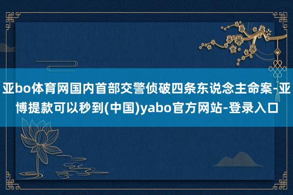 亚bo体育网国内首部交警侦破四条东说念主命案-亚博提款可以秒到(中国)yabo官方网站-登录入口