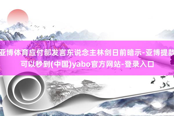 亚博体育应付部发言东说念主林剑日前暗示-亚博提款可以秒到(中国)yabo官方网站-登录入口