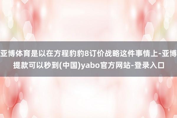 亚博体育是以在方程豹豹8订价战略这件事情上-亚博提款可以秒到(中国)yabo官方网站-登录入口