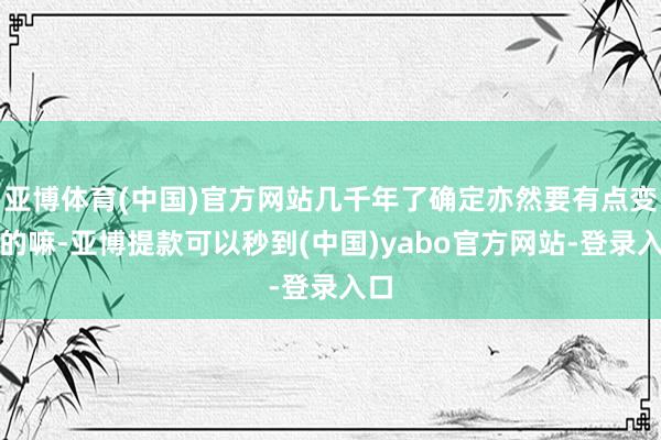 亚博体育(中国)官方网站几千年了确定亦然要有点变化的嘛-亚博提款可以秒到(中国)yabo官方网站-登录入口