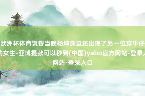 欧洲杯体育聚餐当晚杨坤身边还出现了另一位穿牛仔裤的女生-亚博提款可以秒到(中国)yabo官方网站-登录入口