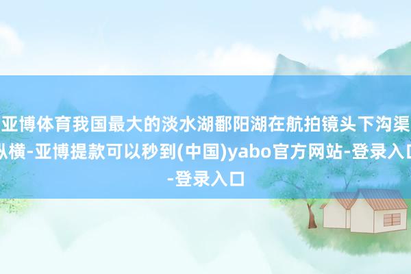亚博体育我国最大的淡水湖鄱阳湖在航拍镜头下沟渠纵横-亚博提款可以秒到(中国)yabo官方网站-登录入口