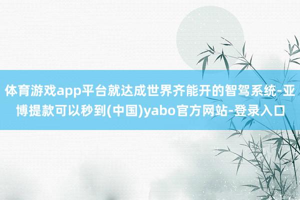 体育游戏app平台就达成世界齐能开的智驾系统-亚博提款可以秒到(中国)yabo官方网站-登录入口