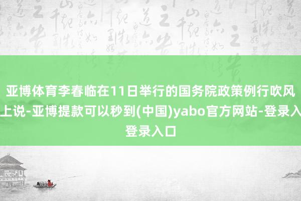 亚博体育 李春临在11日举行的国务院政策例行吹风会上说-亚博提款可以秒到(中国)yabo官方网站-登录入口
