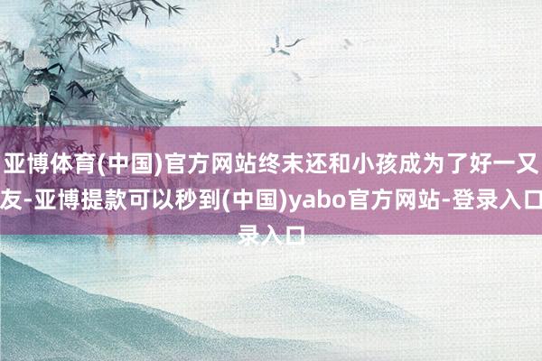 亚博体育(中国)官方网站终末还和小孩成为了好一又友-亚博提款可以秒到(中国)yabo官方网站-登录入口