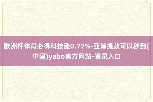 欧洲杯体育必得科技涨0.72%-亚博提款可以秒到(中国)yabo官方网站-登录入口