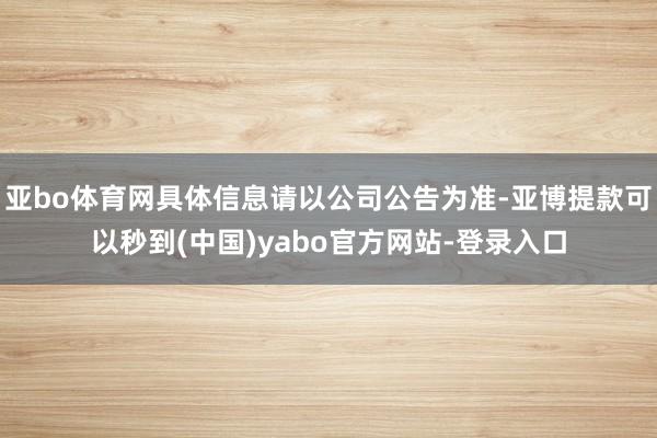亚bo体育网具体信息请以公司公告为准-亚博提款可以秒到(中国)yabo官方网站-登录入口
