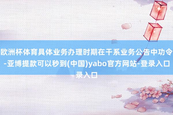 欧洲杯体育具体业务办理时期在干系业务公告中功令-亚博提款可以秒到(中国)yabo官方网站-登录入口