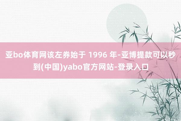 亚bo体育网该左券始于 1996 年-亚博提款可以秒到(中国)yabo官方网站-登录入口