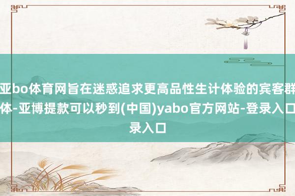 亚bo体育网旨在迷惑追求更高品性生计体验的宾客群体-亚博提款可以秒到(中国)yabo官方网站-登录入口