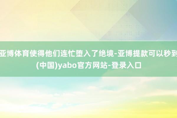 亚博体育使得他们连忙堕入了绝境-亚博提款可以秒到(中国)yabo官方网站-登录入口