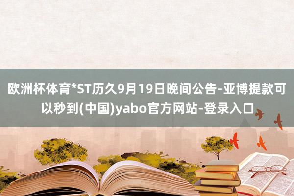 欧洲杯体育*ST历久9月19日晚间公告-亚博提款可以秒到(中国)yabo官方网站-登录入口