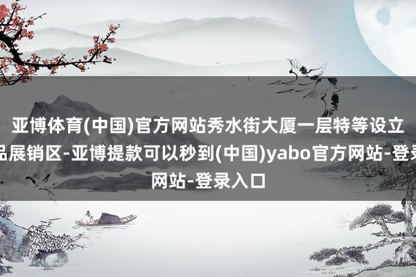 亚博体育(中国)官方网站　　秀水街大厦一层特等设立了商品展销区-亚博提款可以秒到(中国)yabo官方网站-登录入口