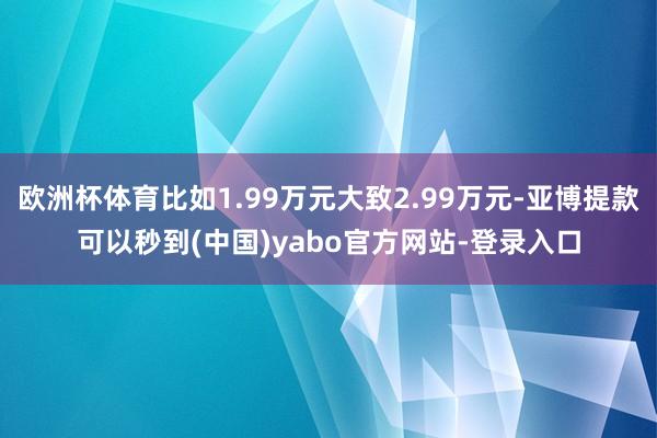 欧洲杯体育比如1.99万元大致2.99万元-亚博提款可以秒到(中国)yabo官方网站-登录入口