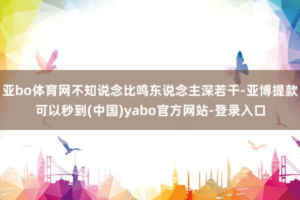 亚bo体育网不知说念比鸣东说念主深若干-亚博提款可以秒到(中国)yabo官方网站-登录入口